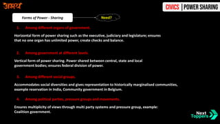Forms of Power - Sharing
1. Among different organs of government.
Horizontal form of power sharing such as the executive, judiciary and legislature; ensures
that no one organ has unlimited power, create checks and balance.
2. Among government at different levels.
Vertical form of power sharing. Power shared between central, state and local
government bodies; ensures federal division of power.
3. Among different social groups.
Accommodates social diversities and gives representation to historically marginalised communities,
example reservation in India, Community government in Belgium.
4. Among political parties, pressure groups and movements.
Ensures multiplicity of views through multi party systems and pressure group, example:
Coalition government.
Need?
Civics |Power Sharing
 