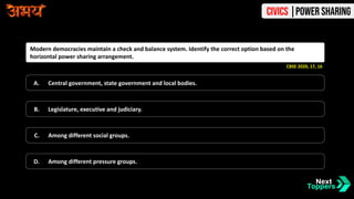 Modern democracies maintain a check and balance system. Identify the correct option based on the
horizontal power sharing arrangement.
A. Central government, state government and local bodies.
B. Legislature, executive and judiciary.
C. Among different social groups.
D. Among different pressure groups.
CBSE 2020, 17, 16
Civics |Power Sharing
 