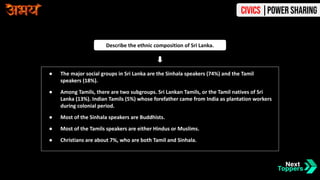 ● The major social groups in Sri Lanka are the Sinhala speakers (74%) and the Tamil
speakers (18%).
● Among Tamils, there are two subgroups. Sri Lankan Tamils, or the Tamil natives of Sri
Lanka (13%). Indian Tamils (5%) whose forefather came from India as plantation workers
during colonial period.
● Most of the Sinhala speakers are Buddhists.
● Most of the Tamils speakers are either Hindus or Muslims.
● Christians are about 7%, who are both Tamil and Sinhala.
Describe the ethnic composition of Sri Lanka.
Civics |Power Sharing
 