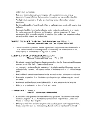 underwriters and trainees.
• Led cross functional project teams to update software applications and develop
customized product offerings that streamlined operations and increased profitability.
• Worked with loss control to develop good and long lasting relationships with our
customers.
• Participated in audits of sister branch offices as well as program agents with underwriting
authority.
• Researched and developed and acted as the senior production underwriter in new states
for business program development working closely with the loss control & claims
departments. This included responding to questions from brokers and insureds regarding
our underwriting process and philosophies.
COREGIS INSURANCE COMPANY – Public Entity Insurance, Chicago, IL
Manager Commercial Insurance East Region - 2000 to 2003
• Trident Insurance acquired the renewal rights of the Coregis renewal book of business in
2003. At that time I was offered a position to continue my job responsibilities in the
same capacity as outlined above in my years at Trident.
HARLEY DAVIDSON CORPORATION, Milwaukee, WI
Manager Commercial Insurance - 1996 to 2000
• Developed, managed and functioned as a senior underwriter for the commercial insurance
program targeted for Harley Davidson Dealerships.
• As a manager / senior production underwriter I developing a tailored insurance program
and negotiating coverage / pricing that resulted in business growth of $12 million in three
years.
• Provided hands on training and mentoring for new underwriters joining our organization.
• Responded to questions from the dealers regarding coverage, underwriting process and
decisions.
• Completed additional projects or responsibilities as were necessary to the program.
• Filled in as an underwriter in times of peak work loads.
CNA INSURANCE, Chicago, IL
Assistant Vice President - 1994 to 1996
• Researched, developed and authored underwriting guidelines for commercial affiliated
insurance programs – CAM. Worked in conjunction with corporate Loss Control and
Claims to complete these projects
• Developed innovative insurance program for association groups including construction,
trades, equipment retail and manufacturing. Results included significantly increased
 