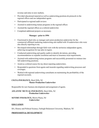 revenue and entry to new markets.
• Provided educational material as well as underwriting positions & protocols to the
regional offices and our independent agents
• Participated in regional audit reviews
• Assisted in underwriting trainee programs in the regional offices
• Assisted the regional offices as a referral underwriter.
• Completed additional projects as necessary.
Manager - prior to 1994
• Functioned in dual roles as manager and senior production underwriter for the
commercial affiliated marketing underwriting unit staffed with 10 underwriters who were
also directly reporting to me.
• Developed relationships through field visits with the territories independent agents,
achieving recognition for top sales in region.
• Conducted underwriting and quality audits to identify deviations, providing
recommendations to expedite resolution and meet re-insurance treat requirements.
• Assisted with underwriting trainee programs and successfully promoted six trainees into
full underwriting positions.
• Acted as a referral source for my direct reporting underwriters.
• Responded to questions from agents and insureds regarding underwriting processes and
coverages.
• Worked with regional underwriting consultants on maintaining the profitability of the
regional accounts.
CIGNA INSURANCE, Short Hills, NJ
Master Production Underwriter
Responsible for new business development and assignment of agents.
ATLANTIC MUTUAL INSURANCE, Short Hills, NJ
Production Underwriter
SENTRY INSURANCE, Morris Plains, NJ
Underwriter
EDUCATION
BA, History and Political Science, Farleigh Dickenson University, Madison, NJ
PROFESSIONAL DEVELOPMENT
 