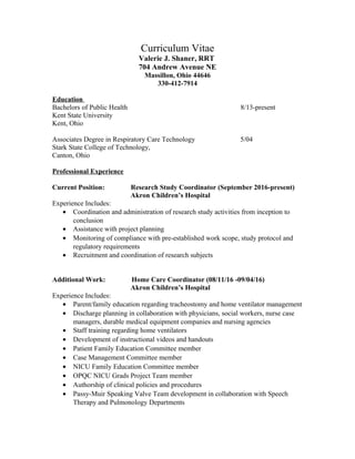 Curriculum Vitae
Valerie J. Shaner, RRT
704 Andrew Avenue NE
Massillon, Ohio 44646
330-412-7914
Education
Bachelors of Public Health 8/13-present
Kent State University
Kent, Ohio
Associates Degree in Respiratory Care Technology 5/04
Stark State College of Technology,
Canton, Ohio
Professional Experience
Current Position: Research Study Coordinator (September 2016-present)
Akron Children’s Hospital
Experience Includes:
• Coordination and administration of research study activities from inception to
conclusion
• Assistance with project planning
• Monitoring of compliance with pre-established work scope, study protocol and
regulatory requirements
• Recruitment and coordination of research subjects
Additional Work: Home Care Coordinator (08/11/16 -09/04/16)
Akron Children’s Hospital
Experience Includes:
• Parent/family education regarding tracheostomy and home ventilator management
• Discharge planning in collaboration with physicians, social workers, nurse case
managers, durable medical equipment companies and nursing agencies
• Staff training regarding home ventilators
• Development of instructional videos and handouts
• Patient Family Education Committee member
• Case Management Committee member
• NICU Family Education Committee member
• OPQC NICU Grads Project Team member
• Authorship of clinical policies and procedures
• Passy-Muir Speaking Valve Team development in collaboration with Speech
Therapy and Pulmonology Departments
 