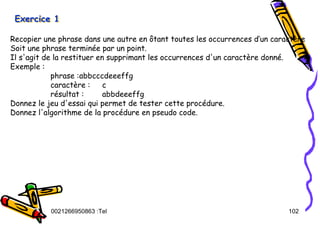 Tel
:
0021266950863 102
Exercice 1
Exercice 1
Exercice 1
Recopier une phrase dans une autre en ôtant toutes les occurrences d’un caractère
Soit une phrase terminée par un point.
Il s'agit de la restituer en supprimant les occurrences d'un caractère donné.
Exemple :
phrase :abbcccdeeeffg
caractère : c
résultat : abbdeeeffg
Donnez le jeu d'essai qui permet de tester cette procédure.
Donnez l'algorithme de la procédure en pseudo code.
 