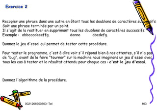 Tel
:
0021266950863 103
Exercice 2
Exercice 2
Exercice 2
Recopier une phrase dans une autre en ôtant tous les doublons de caractères successifs
Soit une phrase terminée par un point.
Il s'agit de la restituer en supprimant tous les doublons de caractères successifs.
Exemple : abbcccdeeeffg. donne abcdefg.
Donnez le jeu d'essai qui permet de tester cette procédure.
Pour tester le programme, c'est à dire voir s'il répond bien à nos attentes, s'il n'a pas
de "bug", avant de la faire "tourner" sur la machine nous imaginons un jeu d'essai avec
tous les cas à tester et le résultat attendu pour chaque cas : c'est le jeu d'essai.
Donnez l'algorithme de la procédure.
 