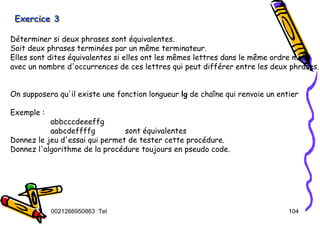 Tel
:
0021266950863 104
Exercice 3
Exercice 3
Exercice 3
Déterminer si deux phrases sont équivalentes.
Soit deux phrases terminées par un même terminateur.
Elles sont dites équivalentes si elles ont les mêmes lettres dans le même ordre mais
avec un nombre d'occurrences de ces lettres qui peut différer entre les deux phrases.
On supposera qu'il existe une fonction longueur lg de chaîne qui renvoie un entier
Exemple :
abbcccdeeeffg
aabcdeffffg sont équivalentes
Donnez le jeu d'essai qui permet de tester cette procédure.
Donnez l'algorithme de la procédure toujours en pseudo code.
 