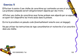 Tel
:
0021266950863 106
Exercice 5
Exercice 5
Exercice 5
Effectuer la saisie d'une chaîne de caractères qui contiendra un nom et un prénom.
Les prénoms composés seront obligatoirement séparés par des tirets.
Afficher une chaîne de caractères sous forme prénom nom séparés par un espace,
en ayant fait disparaître les tirets saisis dans le prénom.
Ecrire la procédure en pseudo-code (éventuellement ensuite avec un langage).
Ne pas utiliser les instructions de type concaténation et recherche d'un caractère
dans une chaîne.
 