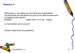 Tel
:
0021266950863 107
Exercice 6
Exercice 6
Exercice 6
Déterminer si une chaîne de caractères est un palindrome.
Un palindrome est une phrase qui peut se lire dans les deux sens.
Les espaces sont ignorés.
Exemple : esope reste ici et se repose.
Le terminateur est ici un point.
Donnez l'algorithme du programme.
 