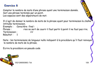 Tel
:
0021266950863 109
Exercice 8
Exercice 8
Exercice 8
Compter le nombre de mots d’une phrase ayant une terminaison donnée.
Soit une phrase terminée par un point.
Les espaces sont des séparateurs de mot.
Il s'agit de donner le nombre de mots de la phrase ayant pour terminaison la chaîne
intitulée terminaison.
Exemple : Caractère final : .
Phrase : rien ne sert de courir il faut partir à point il ne faut pas rire.
Terminaison : rir
Résultat : 1
Note : les terminaisons de longueur nulle indiquent à la procédure qu'il faut renvoyer
le nombre de mots de la phrase.
Ecrire la procédure en pseudo code
 