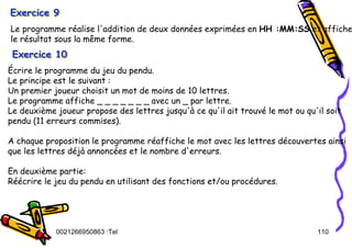 Tel
:
0021266950863 110
Exercice 9
Exercice 9
Exercice 9
Le programme réalise l'addition de deux données exprimées en HH :MM:SS et affiche
le résultat sous la même forme.
Écrire le programme du jeu du pendu.
Le principe est le suivant :
Un premier joueur choisit un mot de moins de 10 lettres.
Le programme affiche _ _ _ _ _ _ _ avec un _ par lettre.
Le deuxième joueur propose des lettres jusqu'à ce qu'il ait trouvé le mot ou qu'il soit
pendu (11 erreurs commises).
A chaque proposition le programme réaffiche le mot avec les lettres découvertes ainsi
que les lettres déjà annoncées et le nombre d'erreurs.
En deuxième partie:
Réécrire le jeu du pendu en utilisant des fonctions et/ou procédures.
Exercice 10
Exercice 10
Exercice 10
 