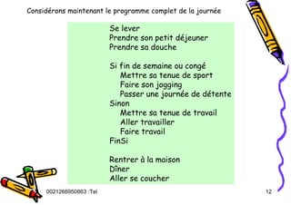 Tel
:
0021266950863 12
Considérons maintenant le programme complet de la journée
Se lever
Prendre son petit déjeuner
Prendre sa douche
Si fin de semaine ou congé
Mettre sa tenue de sport
Faire son jogging
Passer une journée de détente
Sinon
Mettre sa tenue de travail
Aller travailler
Faire travail
FinSi
Rentrer à la maison
Dîner
Aller se coucher
 
