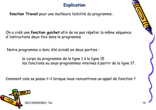 Tel
:
0021266950863 14
Explication
Explication
Explication
fonction Travail pour une meilleure lisibilité du programme.
On a créé une fonction guichet afin de ne pas répéter la même séquence
d'instructions deux fois dans le programme.
Notre programme a donc été scindé en deux parties :
le corps du programme de la ligne 1 à la ligne 15
les fonctions ou sous-programmes internes à partir de la ligne 17.
Comment cela se passe-t-il lorsque nous rencontrons un appel de fonction ?
 