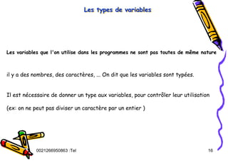 Tel
:
0021266950863 16
Les types de variables
Les types de variables
Les types de variables
Les variables que l'on utilise dans les programmes ne sont pas toutes de même nature
il y a des nombres, des caractères, ... On dit que les variables sont typées.
Il est nécessaire de donner un type aux variables, pour contrôler leur utilisation
(ex: on ne peut pas diviser un caractère par un entier )
 