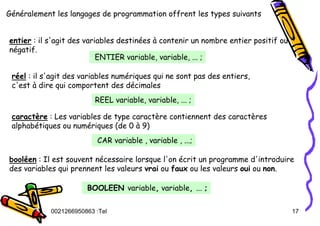 Tel
:
0021266950863 17
Généralement les langages de programmation offrent les types suivants
entier : il s'agit des variables destinées à contenir un nombre entier positif ou
négatif.
ENTIER variable, variable, ... ;
réel : il s'agit des variables numériques qui ne sont pas des entiers,
c'est à dire qui comportent des décimales
REEL variable, variable, ... ;
caractère : Les variables de type caractère contiennent des caractères
alphabétiques ou numériques (de 0 à 9)
CAR variable , variable , ...;
booléen : Il est souvent nécessaire lorsque l'on écrit un programme d'introduire
des variables qui prennent les valeurs vrai ou faux ou les valeurs oui ou non.
BOOLEEN variable, variable, ... ;
 
