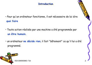 Tel
:
0021266950863 2
• Pour qu'un ordinateur fonctionne, il est nécessaire de lui dire
quoi faire
• Toute action réalisée par une machine a été programmée par
un être humain.
• un ordinateur ne décide rien, il fait "bêtement" ce qu'il lui a été
programmé.
Introduction
Introduction
Introduction
 