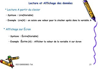 Tel
:
0021266950863 21
Lecture et Affichage des données
Lecture et Affichage des donn
Lecture et Affichage des donné
ées
es
* Lecture A partir du clavier
• Syntaxe : Lire(Variable)
• Exemple Lire(A) : on saisie une valeur pour la stocker après dans la variable A
* Affichage sur Écran
• Syntaxe : Écrire(Variable)
• Exemple Écrire (A) : Afficher la valeur de la variable A sur écran
 