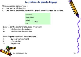 Tel
:
0021266950863 22
La syntaxe du pseudo-langage
La syntaxe du pseudo
La syntaxe du pseudo-
-langage
langage
Un programme comportera :
o Une partie déclaration
o Une partie encadrée par début fin où sont décrites les actions
programme :
déclarations;
DEBUT
Actions
FIN
Dans la partie déclarations, nous trouvons :
™ déclaration de variables
™ déclaration de fonction
Dans la partie actions, nous trouvons :
¾ suite d'instructions
¾ alternative
¾ répétitive
 