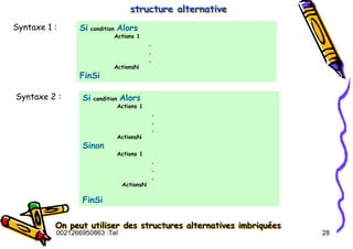 Tel
:
0021266950863 28
structure alternative
structure alternative
structure alternative
Syntaxe 1 : Si condition Alors
Actions 1
.
.
.
ActionsN
FinSi
Syntaxe 2 : Si condition Alors
Actions 1
.
.
.
ActionsN
Sinon
Actions 1
.
.
.
ActionsN
FinSi
On peut utiliser des structures alternatives imbriquées
On peut utiliser des structures alternatives imbriqu
On peut utiliser des structures alternatives imbriqué
ées
es
 