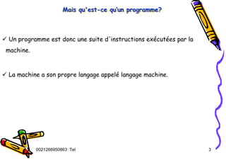 Tel
:
0021266950863 3
Mais qu'est-ce qu’un programme?
Mais qu'est
Mais qu'est-
-ce qu
ce qu’
’un programme?
un programme?
9 Un programme est donc une suite d'instructions exécutées par la
machine.
9 La machine a son propre langage appelé langage machine.
 