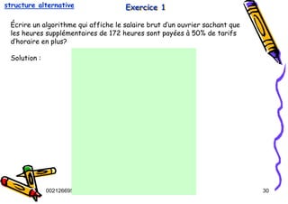 Tel
:
0021266950863 30
Exercice 1
Exercice 1
Exercice 1
Écrire un algorithme qui affiche le salaire brut d’un ouvrier sachant que
les heures supplémentaires de 172 heures sont payées à 50% de tarifs
d’horaire en plus?
Solution :
structure alternative
 