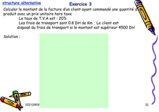 Tel
:
0021266950863 32
Exercice 3
Exercice 3
Exercice 3
Calculer le montant de la facture d’un client ayant commandé une quantité d’un
produit avec un prix unitaire hors taxe
Le taux de T.V.A est : 20%
Les frais de transport sont 0.8 DH de Km , Le client est
disposé du frais de transport si le montant est supérieur 4500 DH
Solution :
structure alternative
 
