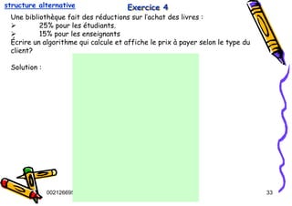 Tel
:
0021266950863 33
Exercice 4
Exercice 4
Exercice 4
Une bibliothèque fait des réductions sur l’achat des livres :
¾ 25% pour les étudiants.
¾ 15% pour les enseignants
Écrire un algorithme qui calcule et affiche le prix à payer selon le type du
client?
Solution :
structure alternative
 
