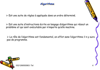 Tel
:
0021266950863 4
Algorithme
Algorithme
Algorithme
¾ Est une suite de règles à appliquée dans un ordre déterminé.
¾ Est une suite d’instructions écrite en langage d’algorithme qui résout un
problème et qui sont exécutable par n’importe qu’elle machine.
¾ Le rôle de l’algorithme est fondamental, on effet sans l’algorithme il n y aura
pas de programme.
 