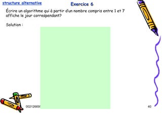 Tel
:
0021266950863 40
Exercice 6
Exercice 6
Exercice 6
Écrire un algorithme qui à partir d’un nombre compris entre 1 et 7
affiche le jour correspendant?
Solution :
structure alternative
 