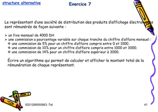 Tel
:
0021266950863 41
Exercice 7
Exercice 7
Exercice 7
Le représentant d’une société de distribution des produits d’affichage électroniques
sont rémunérés de façon suivante :
¾ un fixe mensuel de 4000 DH
¾ une commission a pourcentage variable sur chaque tranche du chiffre d’affaire mensuel :
™ une commission de 5% pour un chiffre d’affaire compris entre 0 et 1000.
™ une commission de 10% pour un chiffre d’affaire compris entre 1000 et 3000.
™ une commission de 14% pour un chiffre d’affaire supérieur à 3000.
Écrire un algorithme qui permet de calculer et afficher le montant total de la
rémunération de chaque représentant.
structure alternative
 