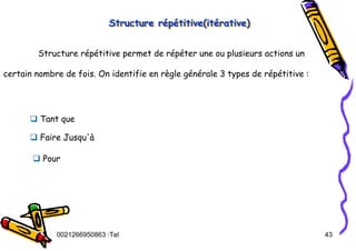 Tel
:
0021266950863 43
Structure répétitive(itérative)
Structure r
Structure ré
ép
pé
étitive(it
titive(ité
érative)
rative)
Structure répétitive permet de répéter une ou plusieurs actions un
certain nombre de fois. On identifie en règle générale 3 types de répétitive :
‰ Tant que
‰ Faire Jusqu'à
‰ Pour
 