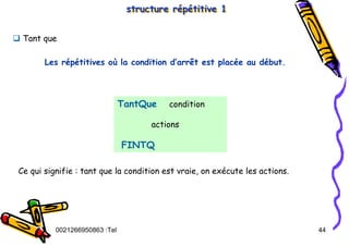Tel
:
0021266950863 44
structure répétitive 1
structure répétitive 1
TantQue condition
actions
FINTQ
‰ Tant que
Ce qui signifie : tant que la condition est vraie, on exécute les actions.
Les répétitives où la condition d’arrêt est placée au début.
 