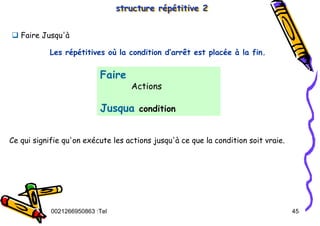 Tel
:
0021266950863 45
structure répétitive 2
structure répétitive 2
Faire
Actions
Jusqua condition
‰ Faire Jusqu'à
Ce qui signifie qu'on exécute les actions jusqu'à ce que la condition soit vraie.
Les répétitives où la condition d’arrêt est placée à la fin.
 