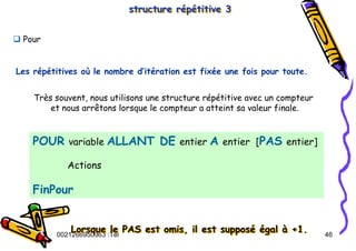 Tel
:
0021266950863 46
structure répétitive 3
structure répétitive 3
POUR variable ALLANT DE entier A entier [PAS entier]
Actions
FinPour
‰ Pour
Très souvent, nous utilisons une structure répétitive avec un compteur
et nous arrêtons lorsque le compteur a atteint sa valeur finale.
Lorsque le PAS est omis, il est supposé égal à +1.
Lorsque le PAS est omis, il est supposé égal à +1.
Les répétitives où le nombre d’itération est fixée une fois pour toute.
 