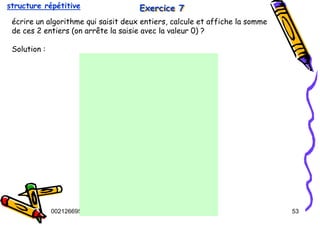 Tel
:
0021266950863 53
Exercice 7
Exercice 7
Exercice 7
écrire un algorithme qui saisit deux entiers, calcule et affiche la somme
de ces 2 entiers (on arrête la saisie avec la valeur 0) ?
Solution :
structure répétitive
 