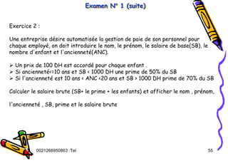 Tel
:
0021266950863 55
Examen N° 1 (suite)
Examen N
Examen N°
° 1 (suite)
1 (suite)
Exercice 2 :
Une entreprise désire automatisée la gestion de paie de son personnel pour
chaque employé, on doit introduire le nom, le prénom, le salaire de base(SB), le
nombre d'enfant et l'ancienneté(ANC).
¾ Un prix de 100 DH est accordé pour chaque enfant .
¾ Si ancienneté<=10 ans et SB < 1000 DH une prime de 50% du SB
¾ Si l'ancienneté est 10 ans < ANC <20 ans et SB > 1000 DH prime de 70% du SB
Calculer le salaire brute (SB+ le prime + les enfants) et afficher le nom , prénom,
l'ancienneté , SB, prime et le salaire brute
 