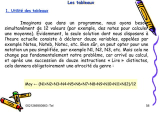 Tel
:
0021266950863 58
Les tableaux
Les tableaux
Les tableaux
Imaginons que dans un programme, nous ayons besoin
simultanément de 12 valeurs (par exemple, des notes pour calculer
une moyenne). Évidemment, la seule solution dont nous disposons à
l’heure actuelle consiste à déclarer douze variables, appelées par
exemple Notea, Noteb, Notec, etc. Bien sûr, on peut opter pour une
notation un peu simplifiée, par exemple N1, N2, N3, etc. Mais cela ne
change pas fondamentalement notre problème, car arrivé au calcul,
et après une succession de douze instructions « Lire » distinctes,
cela donnera obligatoirement une atrocité du genre :
1. Utilité des tableaux
Moy ← (N1+N2+N3+N4+N5+N6+N7+N8+N9+N10+N11+N12)/12
 