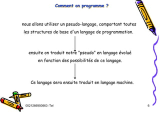 Tel
:
0021266950863 6
Comment on programme ?
Comment on programme ?
Comment on programme ?
nous allons utiliser un pseudo-langage, comportant toutes
les structures de base d'un langage de programmation.
ensuite on traduit notre "pseudo" en langage évolué
en fonction des possibilités de ce langage.
Ce langage sera ensuite traduit en langage machine.
 