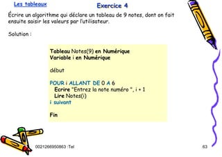 Tel
:
0021266950863 63
Exercice 4
Exercice 4
Exercice 4
Écrire un algorithme qui déclare un tableau de 9 notes, dont on fait
ensuite saisir les valeurs par l’utilisateur.
Solution :
Les tableaux
Tableau Notes(9) en Numérique
Variable i en Numérique
début
POUR i ALLANT DE 0 A 6
Ecrire "Entrez la note numéro ", i + 1
Lire Notes(i)
i suivant
Fin
 