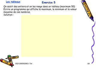 Tel
:
0021266950863 64
Exercice 5
Exercice 5
Exercice 5
On saisit des entiers et on les range dans un tableau (maximum 50)
Écrire un programme qui affiche le maximum, le minimum et la valeur
moyenne de ces nombres.
Solution :
Les tableaux
 