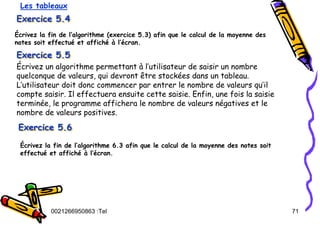 Tel
:
0021266950863 71
Exercice 5.4
Exercice 5.4
Exercice 5.4
Écrivez la fin de l’algorithme (exercice 5.3) afin que le calcul de la moyenne des
notes soit effectué et affiché à l’écran.
Les tableaux
Exercice 5.5
Exercice 5.5
Exercice 5.5
Écrivez un algorithme permettant à l’utilisateur de saisir un nombre
quelconque de valeurs, qui devront être stockées dans un tableau.
L’utilisateur doit donc commencer par entrer le nombre de valeurs qu’il
compte saisir. Il effectuera ensuite cette saisie. Enfin, une fois la saisie
terminée, le programme affichera le nombre de valeurs négatives et le
nombre de valeurs positives.
Exercice 5.6
Exercice 5.6
Exercice 5.6
Écrivez la fin de l’algorithme 6.3 afin que le calcul de la moyenne des notes soit
effectué et affiché à l’écran.
 