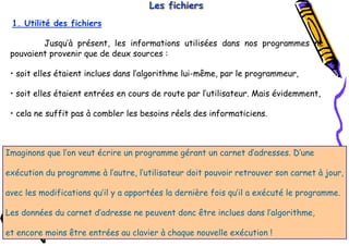 Tel
:
0021266950863 76
Les fichiers
Les fichiers
Les fichiers
Jusqu’à présent, les informations utilisées dans nos programmes ne
pouvaient provenir que de deux sources :
• soit elles étaient inclues dans l’algorithme lui-même, par le programmeur,
• soit elles étaient entrées en cours de route par l’utilisateur. Mais évidemment,
• cela ne suffit pas à combler les besoins réels des informaticiens.
1. Utilité des fichiers
Imaginons que l’on veut écrire un programme gérant un carnet d’adresses. D’une
exécution du programme à l’autre, l’utilisateur doit pouvoir retrouver son carnet à jour,
avec les modifications qu’il y a apportées la dernière fois qu’il a exécuté le programme.
Les données du carnet d’adresse ne peuvent donc être inclues dans l’algorithme,
et encore moins être entrées au clavier à chaque nouvelle exécution !
 