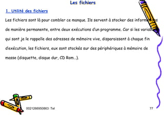 Tel
:
0021266950863 77
Les fichiers
Les fichiers
Les fichiers
1. Utilité des fichiers
Les fichiers sont là pour combler ce manque. Ils servent à stocker des informations
de manière permanente, entre deux exécutions d’un programme. Car si les variables,
qui sont je le rappelle des adresses de mémoire vive, disparaissent à chaque fin
d’exécution, les fichiers, eux sont stockés sur des périphériques à mémoire de
masse (disquette, disque dur, CD Rom…).
 