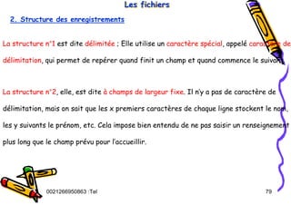 Tel
:
0021266950863 79
Les fichiers
Les fichiers
Les fichiers
2. Structure des enregistrements
La structure n°1 est dite délimitée ; Elle utilise un caractère spécial, appelé caractère de
délimitation, qui permet de repérer quand finit un champ et quand commence le suivant.
La structure n°2, elle, est dite à champs de largeur fixe. Il n’y a pas de caractère de
délimitation, mais on sait que les x premiers caractères de chaque ligne stockent le nom,
les y suivants le prénom, etc. Cela impose bien entendu de ne pas saisir un renseignement
plus long que le champ prévu pour l’accueillir.
 