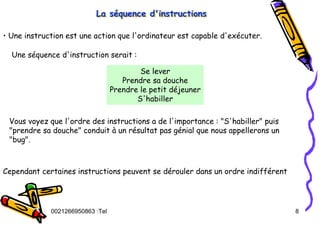 Tel
:
0021266950863 8
La séquence d'instructions
La s
La sé
équence d'instructions
quence d'instructions
• Une instruction est une action que l'ordinateur est capable d'exécuter.
Une séquence d'instruction serait :
Se lever
Prendre sa douche
Prendre le petit déjeuner
S'habiller
Vous voyez que l'ordre des instructions a de l'importance : "S'habiller" puis
"prendre sa douche" conduit à un résultat pas génial que nous appellerons un
"bug".
Cependant certaines instructions peuvent se dérouler dans un ordre indifférent
 