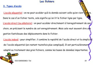 Tel
:
0021266950863 81
Les fichiers
Les fichiers
Les fichiers
3. Types d’accès
L’accès séquentiel : on ne peut accéder qu’à la donnée suivant celle qu’on vient de lire.
Dans le cas d'un fichier texte, cela signifie qu'on lit le fichier ligne par ligne.
L’accès direct (ou aléatoire) : on peut accéder directement à l’enregistrement de son
choix, en précisant le numéro de cet enregistrement. Mais cela veut souvent dire une
gestion fastidieuse des déplacements dans le fichier.
L’accès indexé : pour simplifier, il combine la rapidité de l'accès direct et la simplicité
de l'accès séquentiel (en restant toutefois plus compliqué). Il est particulièrement
adapté au traitement des gros fichiers, comme les bases de données importantes.
 