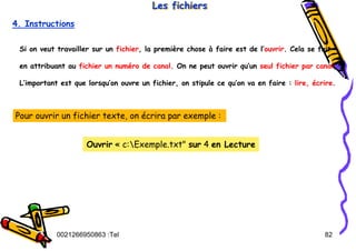 Tel
:
0021266950863 82
Les fichiers
Les fichiers
Les fichiers
4. Instructions
Si on veut travailler sur un fichier, la première chose à faire est de l’ouvrir. Cela se fait
en attribuant au fichier un numéro de canal. On ne peut ouvrir qu’un seul fichier par canal,
L’important est que lorsqu’on ouvre un fichier, on stipule ce qu’on va en faire : lire, écrire.
Pour ouvrir un fichier texte, on écrira par exemple :
Ouvrir « c:Exemple.txt" sur 4 en Lecture
 