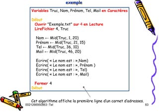 Tel
:
0021266950863 83
Variables Truc, Nom, Prénom, Tel, Mail en Caractères
Début
Ouvrir "Exemple.txt" sur 4 en Lecture
LireFichier 4, Truc
Nom ← Mid(Truc, 1, 20)
Prénom ← Mid(Truc, 21, 15)
Tel ← Mid(Truc, 36, 10)
Mail ← Mid(Truc, 46, 20)
Ecrire( « Le nom est : »,Nom)
Ecrire( « Le nom est : », Prénom )
Ecrire( « Le nom est : », Tel)
Ecrire( « Le nom est : », Mail)
Fermer 4
Début
exemple
exemple
exemple
Cet algorithme affiche la première ligne d’un carnet d’adresses.
 