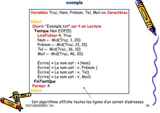 Tel
:
0021266950863 84
Variables Truc, Nom, Prénom, Tel, Mail en Caractères
Début
Ouvrir "Exemple.txt" sur 4 en Lecture
Tantque Non EOF(5)
LireFichier 4, Truc
Nom ← Mid(Truc, 1, 20)
Prénom ← Mid(Truc, 21, 15)
Tel ← Mid(Truc, 36, 10)
Mail ← Mid(Truc, 46, 20)
Ecrire( « Le nom est : »,Nom)
Ecrire( « Le nom est : », Prénom )
Ecrire( « Le nom est : », Tel)
Ecrire( « Le nom est : », Mail)
FinTantQue
Fermer 4
Début
exemple
exemple
exemple
Cet algorithme affiche toutes les lignes d’un carnet d’adresses.
 
