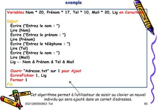 Tel
:
0021266950863 85
Variables Nom * 20, Prénom * 17, Tel * 10, Mail * 20, Lig en Caractère
Début
Écrire ("Entrez le nom : ")
Lire (Nom)
Écrire ("Entrez le prénom : ")
Lire (Prénom)
Écrire ("Entrez le téléphone : ")
Lire (Tel)
Écrire ("Entrez le nom : ")
Lire (Mail)
Lig ← Nom & Prénom & Tel & Mail
Ouvrir "Adresse.txt" sur 1 pour Ajout
EcrireFichier 1, Lig
Fermer 1
Fin
exemple
exemple
exemple
Cet algorithme permet à l’utilisateur de saisir au clavier un nouvel
individu qui sera ajouté dans un carnet d’adresses.
 
