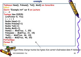 Tel
:
0021266950863 86
Tableaux Nom(), Prénom(), Tel(), Mail() en Caractère
Début
Ouvrir "Exemple.txt" sur 5 en Lecture
i ← -1
Tantque Non EOF(5)
LireFichier 5, Truc
i ← i + 1
Redim Nom(i+1)
Redim Prénom(i+1)
Redim Tel(i+1)
Redim Mail(i+1)
Nom(i) ← Mid(Truc, 1, 20)
Prénom(i) ← Mid(Truc, 21, 15)
Tel(i) ← Mid(Truc, 36, 10)
Mail(i) ← Mid(Truc, 46, 20)
FinTantQue
Fermer 5
Fin
exemple
exemple
exemple
Cet algorithme charge toutes les lignes d’un carnet d’adresses dans 4 tableaux
 