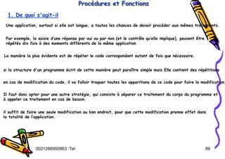 Tel
:
0021266950863 89
Procédures et Fonctions
Proc
Procé
édures et Fonctions
dures et Fonctions
1. De quoi s'agit-il
Une application, surtout si elle est longue, a toutes les chances de devoir procéder aux mêmes traitements.
Par exemple, la saisie d’une réponse par oui ou par non (et le contrôle qu’elle implique), peuvent être
répétés dix fois à des moments différents de la même application
La manière la plus évidente est de répéter le code correspondant autant de fois que nécessaire.
si la structure d'un programme écrit de cette manière peut paraître simple mais Elle contient des répétitions
en cas de modification du code, il va falloir traquer toutes les apparitions de ce code pour faire la modification
Il faut donc opter pour une autre stratégie, qui consiste à séparer ce traitement du corps du programme et
à appeler ce traitement en cas de besoin.
il suffit de faire une seule modification au bon endroit, pour que cette modification prenne effet dans
la totalité de l’application.
 